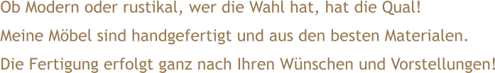 Ob Modern oder rustikal, wer die Wahl hat, hat die Qual! Meine Möbel sind handgefertigt und aus den besten Materialen. Die Fertigung erfolgt ganz nach Ihren Wünschen und Vorstellungen!