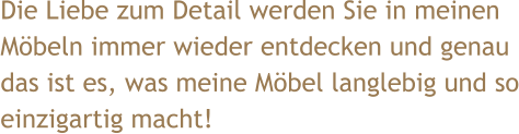 Die Liebe zum Detail werden Sie in meinen Möbeln immer wieder entdecken und genau das ist es, was meine Möbel langlebig und so einzigartig macht!