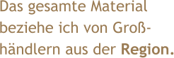Das gesamte Material  beziehe ich von Groß- händlern aus der Region.