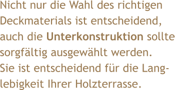 Nicht nur die Wahl des richtigen  Deckmaterials ist entscheidend,  auch die Unterkonstruktion sollte sorgfältig ausgewählt werden. Sie ist entscheidend für die Lang- lebigkeit Ihrer Holzterrasse.