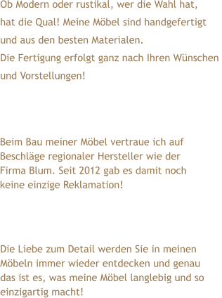 Ob Modern oder rustikal, wer die Wahl hat,  hat die Qual! Meine Möbel sind handgefertigt  und aus den besten Materialen. Die Fertigung erfolgt ganz nach Ihren Wünschen  und Vorstellungen! Die Liebe zum Detail werden Sie in meinen Möbeln immer wieder entdecken und genau das ist es, was meine Möbel langlebig und so einzigartig macht! Beim Bau meiner Möbel vertraue ich auf Beschläge regionaler Hersteller wie der Firma Blum. Seit 2012 gab es damit noch keine einzige Reklamation!