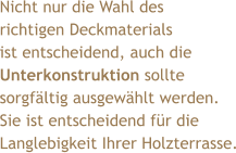 Nicht nur die Wahl des  richtigen Deckmaterials  ist entscheidend, auch die  Unterkonstruktion sollte sorgfältig ausgewählt werden. Sie ist entscheidend für die  Langlebigkeit Ihrer Holzterrasse.